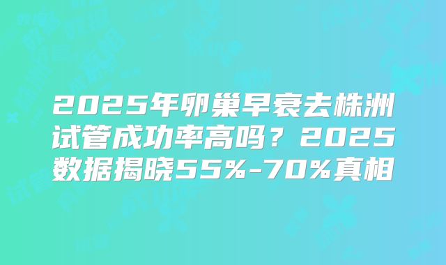 2025年卵巢早衰去株洲试管成功率高吗？2025数据揭晓55%-70%真相