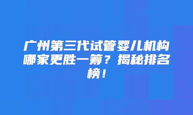 广州第三代试管婴儿机构哪家更胜一筹？揭秘排名榜！