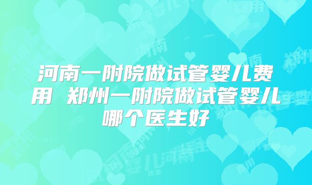 河南一附院做试管婴儿费用 郑州一附院做试管婴儿哪个医生好