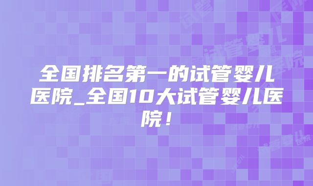 全国排名第一的试管婴儿医院_全国10大试管婴儿医院!