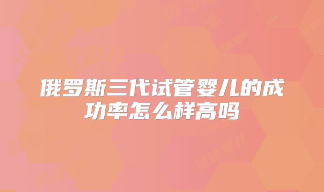 俄罗斯三代试管婴儿的成功率怎么样高吗