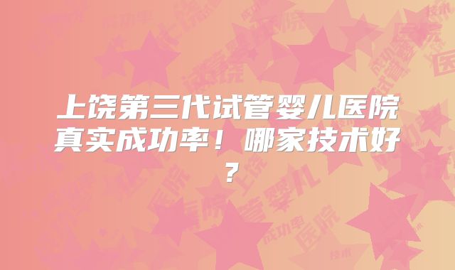 上饶第三代试管婴儿医院真实成功率!哪家技术好?