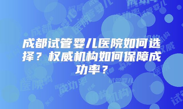 成都试管婴儿医院如何选择？权威机构如何保障成功率？