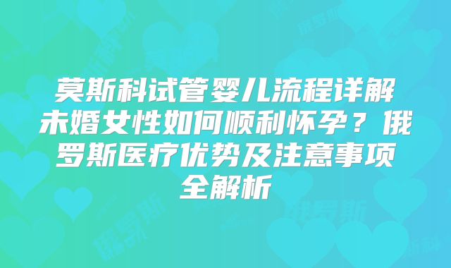 莫斯科试管婴儿流程详解未婚女性如何顺利怀孕？俄罗斯医疗优势及注意事项全解析