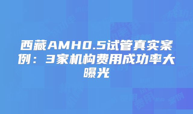 西藏AMH0.5试管真实案例:3家机构费用成功率大曝光