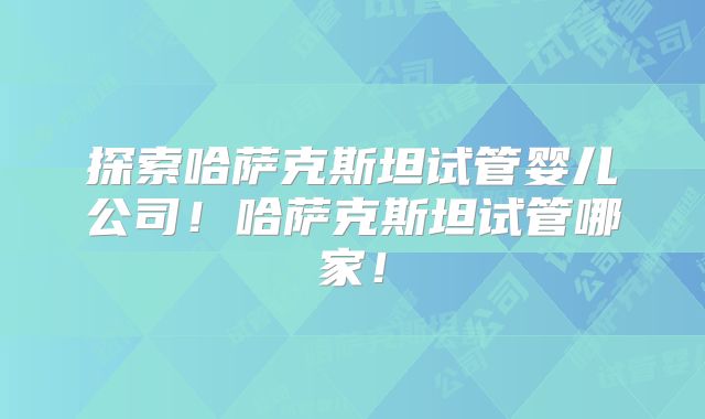 探索哈萨克斯坦试管婴儿公司!哈萨克斯坦试管哪家!