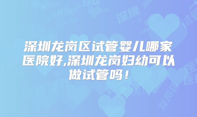 深圳龙岗区试管婴儿哪家医院好,深圳龙岗妇幼可以做试管吗！