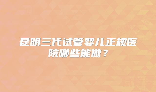 昆明三代试管婴儿正规医院哪些能做?