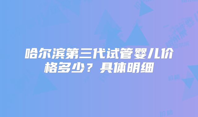 哈尔滨第三代试管婴儿价格多少？具体明细