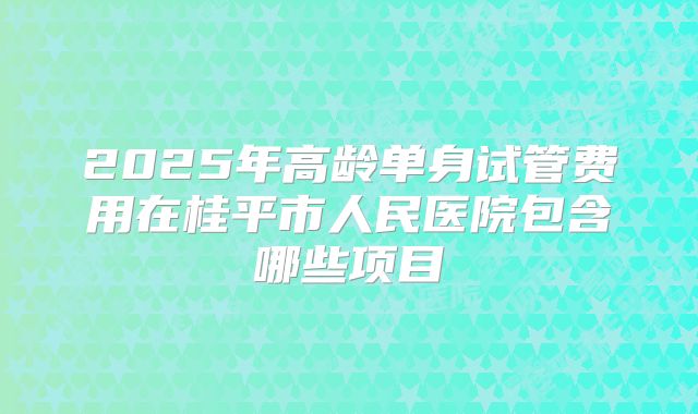 2025年高龄单身试管费用在桂平市人民医院包含哪些项目
