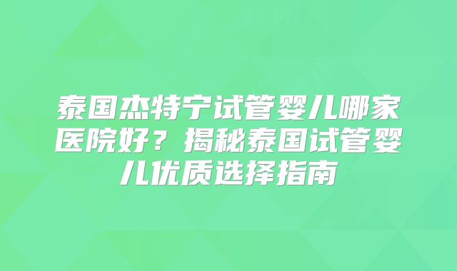 泰国杰特宁试管婴儿哪家医院好？揭秘泰国试管婴儿优质选择指南