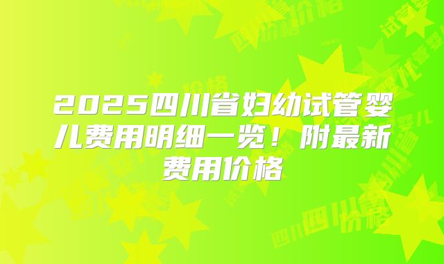 2025四川省妇幼试管婴儿费用明细一览！附最新费用价格