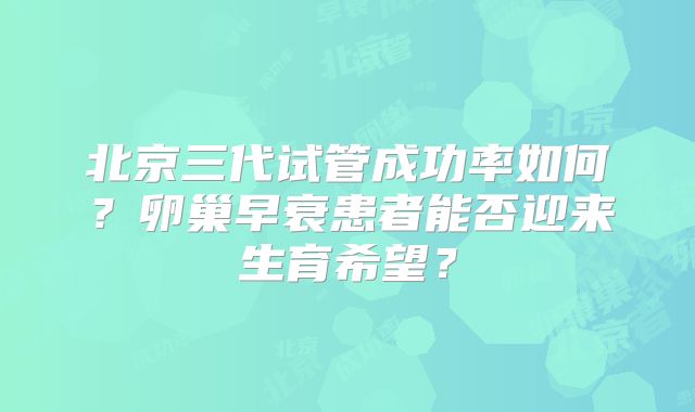 北京三代试管成功率如何？卵巢早衰患者能否迎来生育希望？