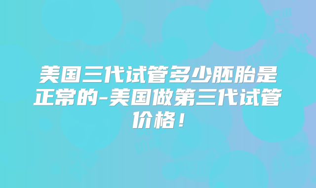 美国三代试管多少胚胎是正常的-美国做第三代试管价格!