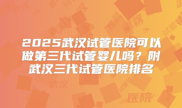 2025武汉试管医院可以做第三代试管婴儿吗？附武汉三代试管医院排名