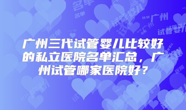 广州三代试管婴儿比较好的私立医院名单汇总，广州试管哪家医院好？