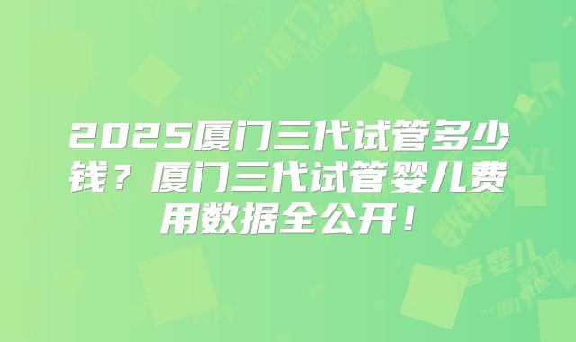 2025厦门三代试管多少钱？厦门三代试管婴儿费用数据全公开！