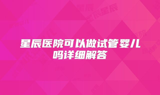 星辰医院可以做试管婴儿吗详细解答
