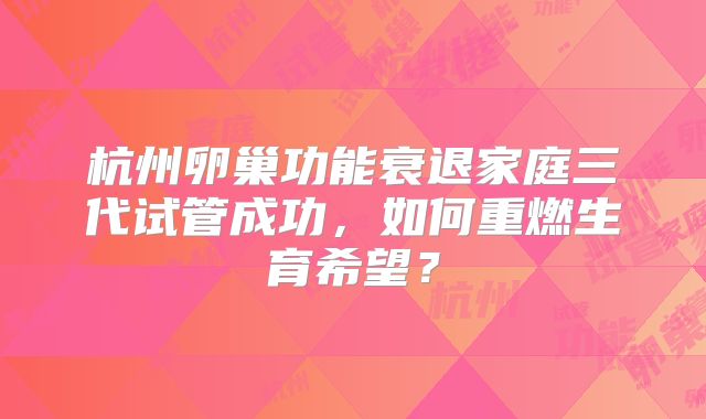 杭州卵巢功能衰退家庭三代试管成功，如何重燃生育希望？