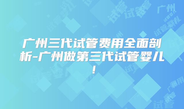 广州三代试管费用全面剖析-广州做第三代试管婴儿！