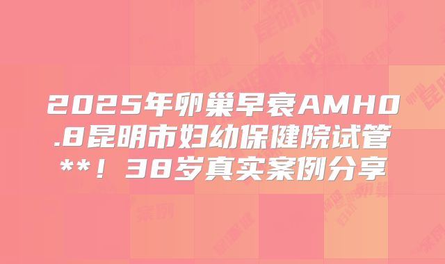 2025年卵巢早衰AMH0.8昆明市妇幼保健院试管**!38岁真实案例分享