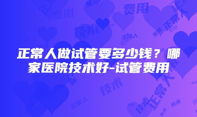 正常人做试管要多少钱?哪家医院技术好-试管费用