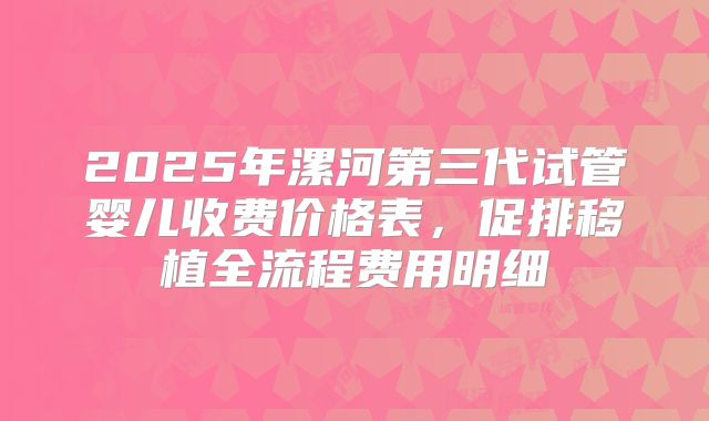 2025年漯河第三代试管婴儿收费价格表，促排移植全流程费用明细