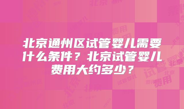 北京通州区试管婴儿需要什么条件?北京试管婴儿费用大约多少?