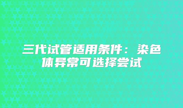 三代试管适用条件：染色体异常可选择尝试