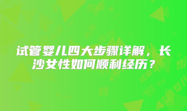 试管婴儿四大步骤详解,长沙女性如何顺利经历?