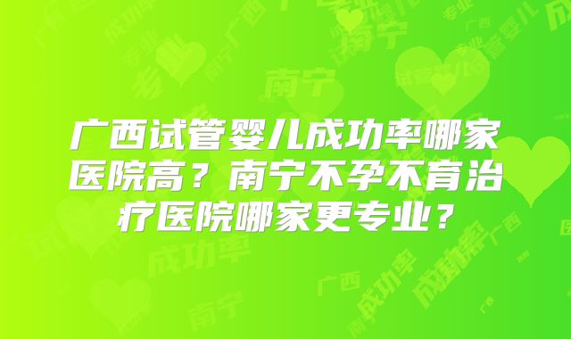 广西试管婴儿成功率哪家医院高？南宁不孕不育治疗医院哪家更专业？