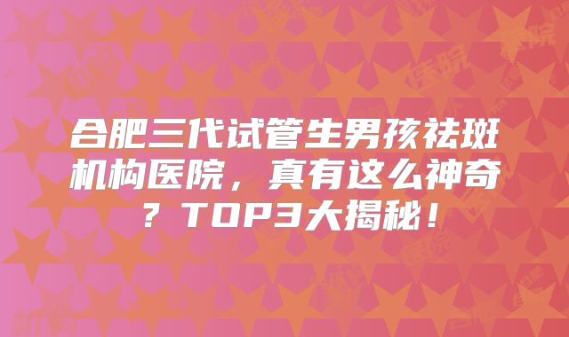 合肥三代试管生男孩祛斑机构医院，真有这么神奇？TOP3大揭秘！