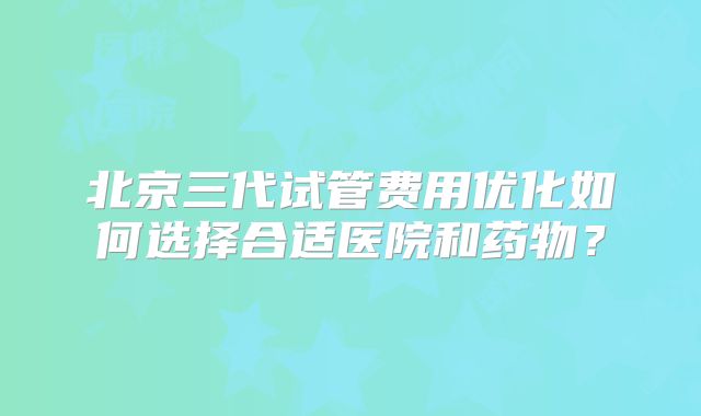 北京三代试管费用优化如何选择合适医院和药物？
