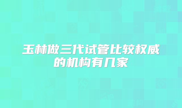 玉林做三代试管比较权威的机构有几家