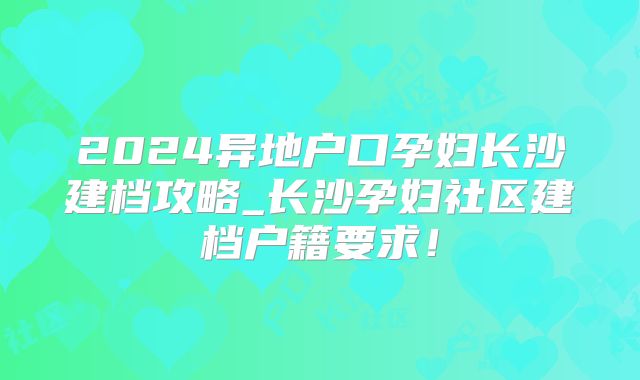 2024异地户口孕妇长沙建档攻略_长沙孕妇社区建档户籍要求！