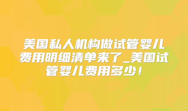 美国私人机构做试管婴儿费用明细清单来了_美国试管婴儿费用多少!
