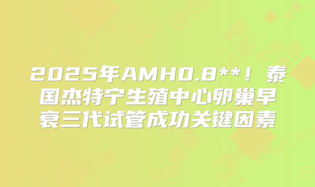 2025年AMH0.8**！泰国杰特宁生殖中心卵巢早衰三代试管成功关键因素