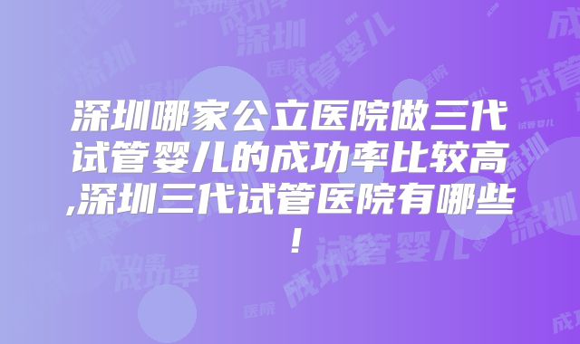深圳哪家公立医院做三代试管婴儿的成功率比较高,深圳三代试管医院有哪些！