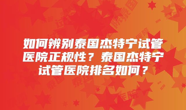 如何辨别泰国杰特宁试管医院正规性？泰国杰特宁试管医院排名如何？