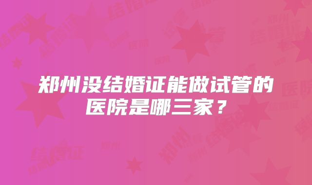 郑州没结婚证能做试管的医院是哪三家？