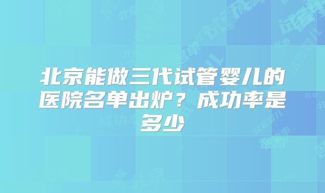 北京能做三代试管婴儿的医院名单出炉？成功率是多少