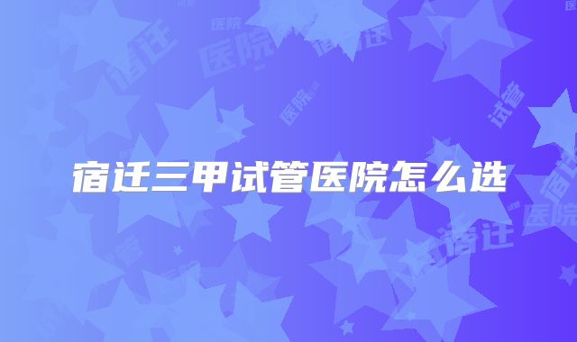 宿迁三甲试管医院怎么选