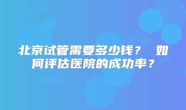 北京试管需要多少钱？ 如何评估医院的成功率？