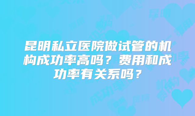 昆明私立医院做试管的机构成功率高吗？费用和成功率有关系吗？