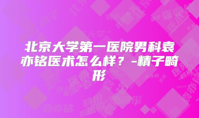 北京大学第一医院男科袁亦铭医术怎么样？-精子畸形