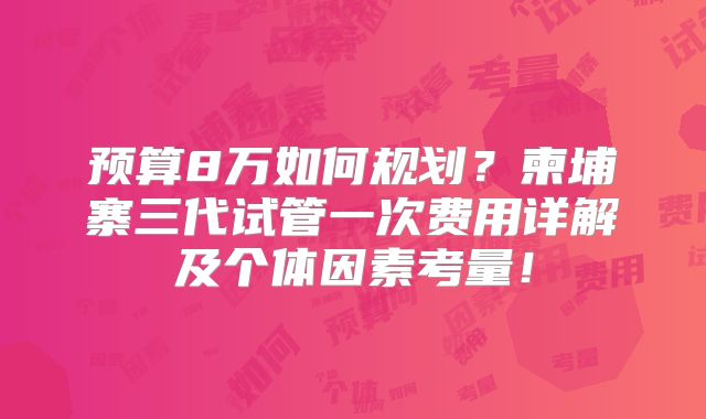 预算8万如何规划？柬埔寨三代试管一次费用详解及个体因素考量！