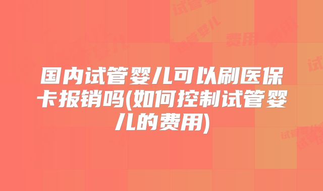 国内试管婴儿可以刷医保卡报销吗(如何控制试管婴儿的费用)