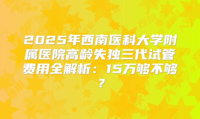 2025年西南医科大学附属医院高龄失独三代试管费用全解析:15万够不够?