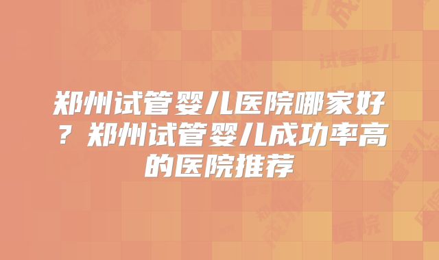 郑州试管婴儿医院哪家好？郑州试管婴儿成功率高的医院推荐