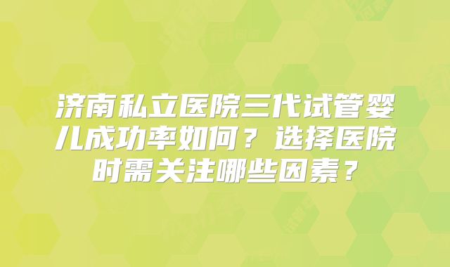 济南私立医院三代试管婴儿成功率如何?选择医院时需关注哪些因素?